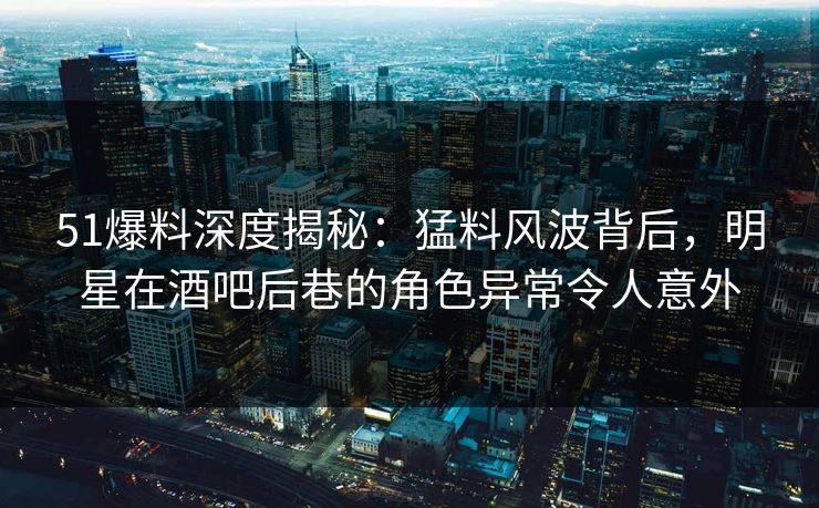 51爆料深度揭秘：猛料风波背后，明星在酒吧后巷的角色异常令人意外