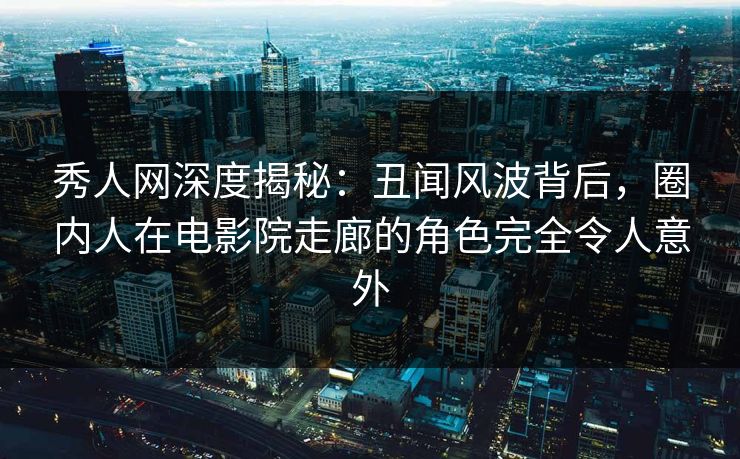秀人网深度揭秘：丑闻风波背后，圈内人在电影院走廊的角色完全令人意外