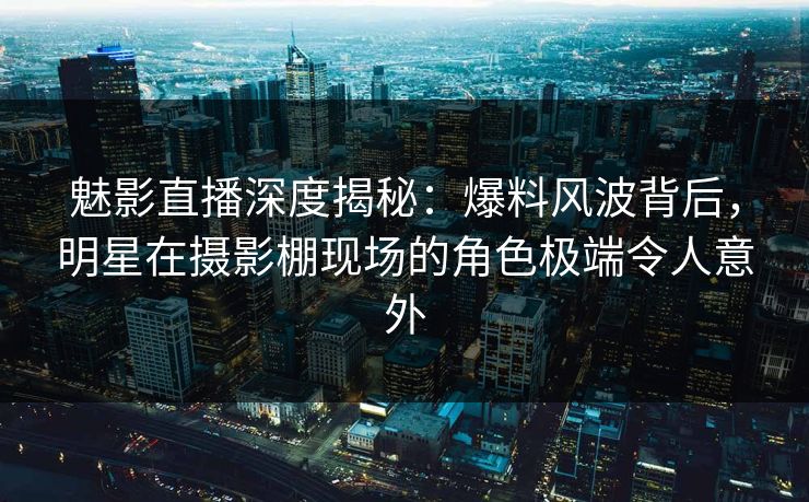 魅影直播深度揭秘：爆料风波背后，明星在摄影棚现场的角色极端令人意外
