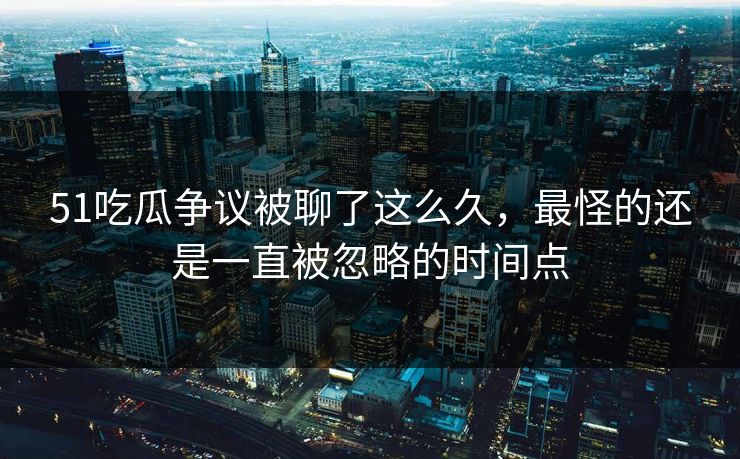 51吃瓜争议被聊了这么久，最怪的还是一直被忽略的时间点