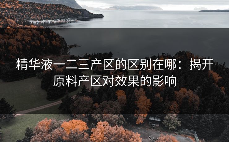 精华液一二三产区的区别在哪:揭开原料产区对效果的影响 精华液一二三产区的区别在哪:揭开原料产区对效果的影响