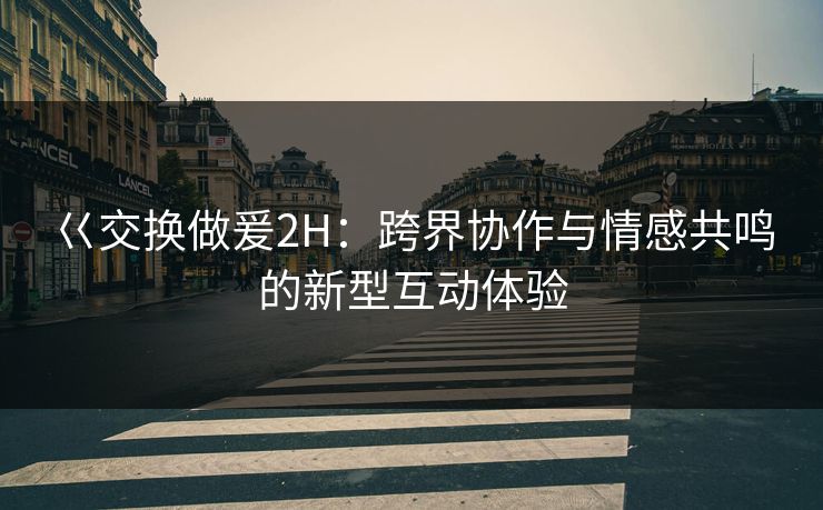 巜交换做爰2H:跨界协作与情感共鸣的新型互动体验 巜交换做爰2H:跨界协作与情感共鸣的新型互动体验