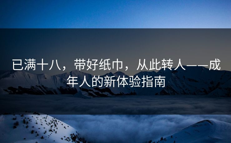 已满十八,带好纸巾,从此转人——成年人的新体验指南 已满十八,带好纸巾,从此转人——成年人的新体验指南