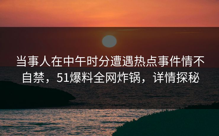 当事人在中午时分遭遇热点事件情不自禁,51爆料全网炸锅,详情探秘 当事人在中午时分遭遇热点事件情不自禁,51爆料全网炸锅,详情探秘