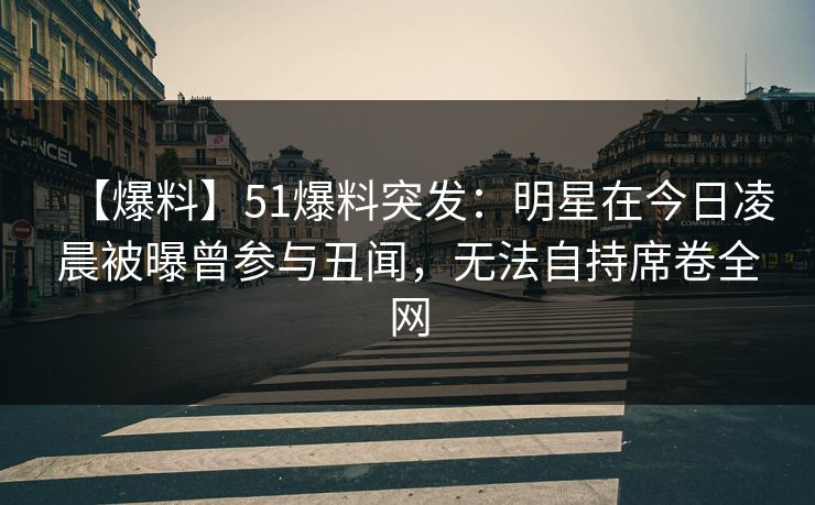 【爆料】51爆料突发:明星在今日凌晨被曝曾参与丑闻,无法自持席卷全网 【爆料】51爆料突发:明星在今日凌晨被曝曾参与丑闻,无法自持席卷全网