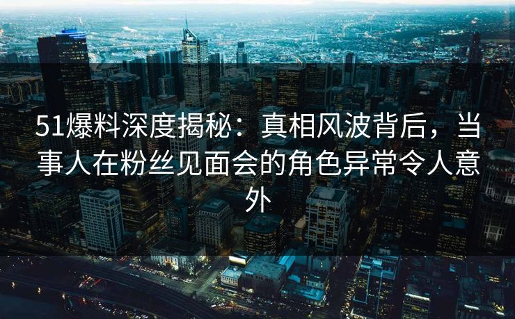 51爆料深度揭秘:真相风波背后,当事人在粉丝见面会的角色异常令人意外 51爆料深度揭秘:真相风波背后,当事人在粉丝见面会的角色异常令人意外