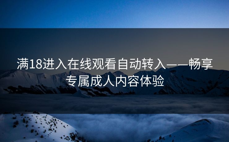 满18进入在线观看自动转入——畅享专属成人内容体验 满18进入在线观看自动转入——畅享专属成人内容体验