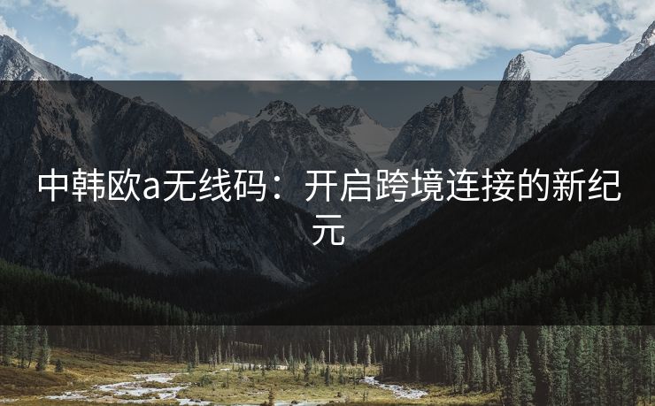 中韩欧a无线码:开启跨境连接的新纪元 中韩欧a无线码:开启跨境连接的新纪元