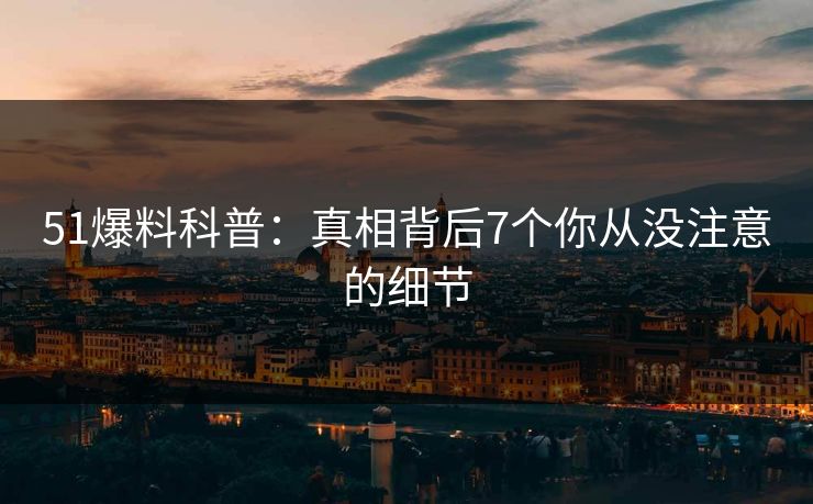 51爆料科普:真相背后7个你从没注意的细节 51爆料科普:真相背后7个你从没注意的细节