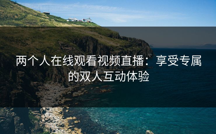 两个人在线观看视频直播:享受专属的双人互动体验 两个人在线观看视频直播:享受专属的双人互动体验