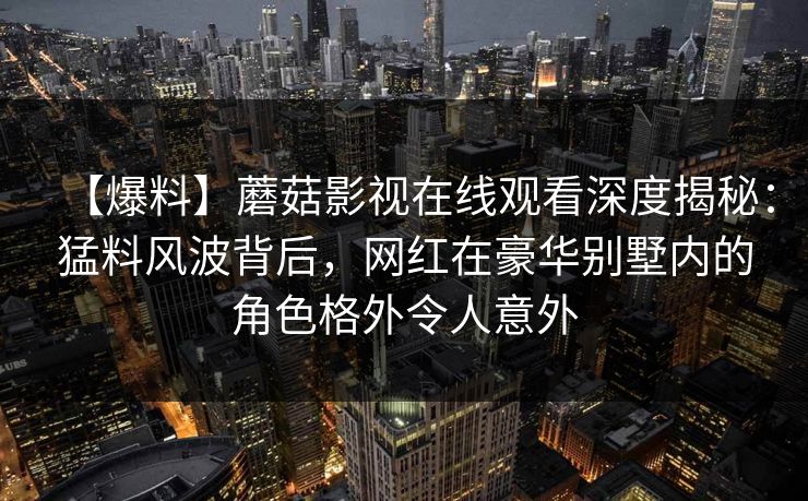 【爆料】蘑菇影视在线观看深度揭秘:猛料风波背后,网红在豪华别墅内的角色格外令人意外 【爆料】蘑菇影视在线观看深度揭秘:猛料风波背后,网红在豪华别墅内的角色格外令人意外