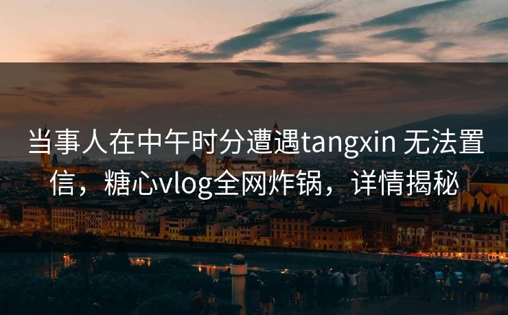 当事人在中午时分遭遇tangxin 无法置信,糖心vlog全网炸锅,详情揭秘 当事人在中午时分遭遇tangxin 无法置信,糖心vlog全网炸锅,详情揭秘