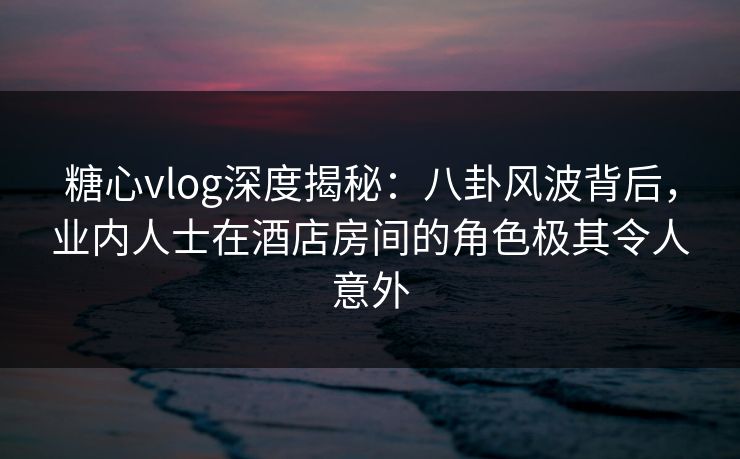 糖心vlog深度揭秘：八卦风波背后，业内人士在酒店房间的角色极其令人意外