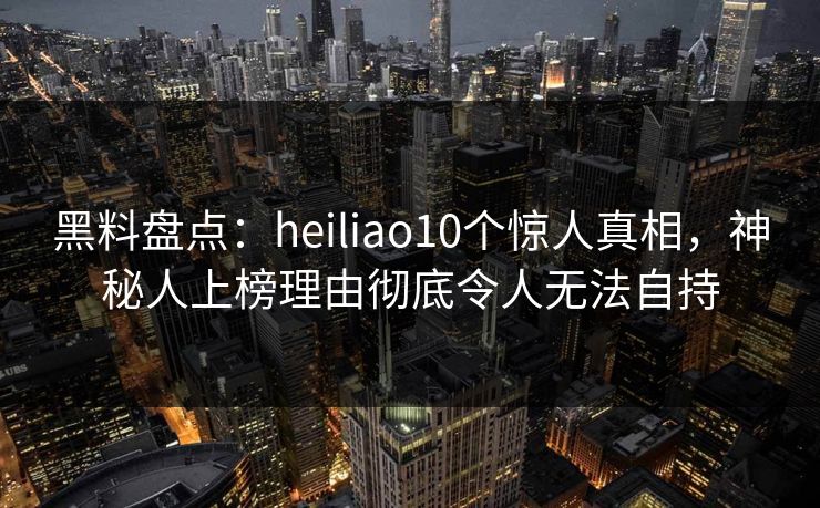 黑料盘点:heiliao10个惊人真相,神秘人上榜理由彻底令人无法自持 黑料盘点:heiliao10个惊人真相,神秘人上榜理由彻底令人无法自持