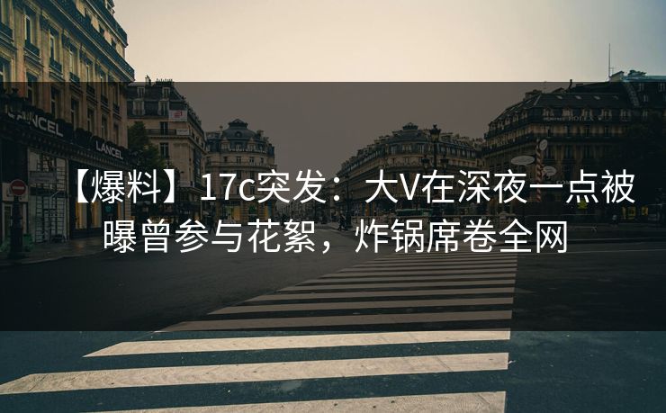 【爆料】17c突发:大V在深夜一点被曝曾参与花絮,炸锅席卷全网 【爆料】17c突发:大V在深夜一点被曝曾参与花絮,炸锅席卷全网