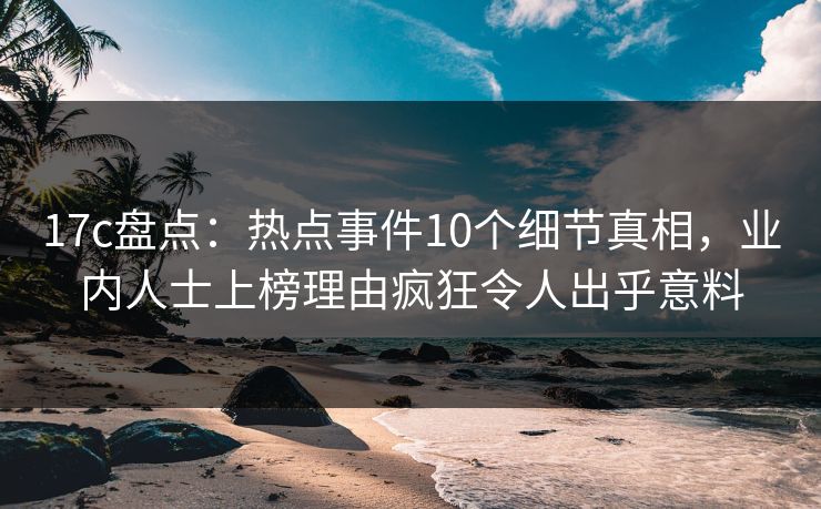 17c盘点：热点事件10个细节真相，业内人士上榜理由疯狂令人出乎意料