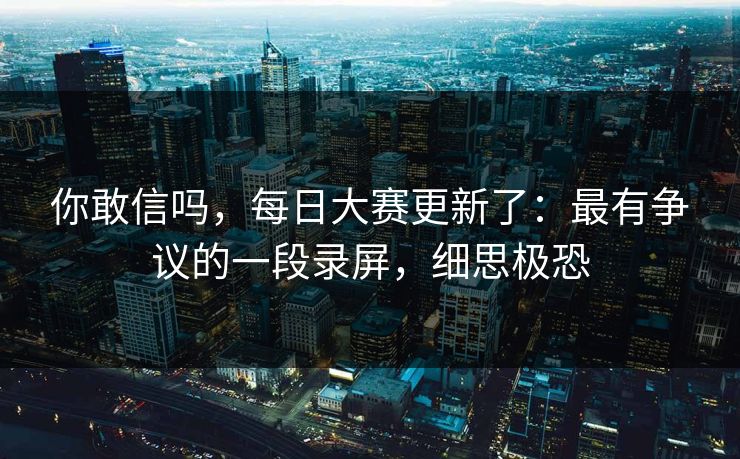 你敢信吗，每日大赛更新了：最有争议的一段录屏，细思极恐