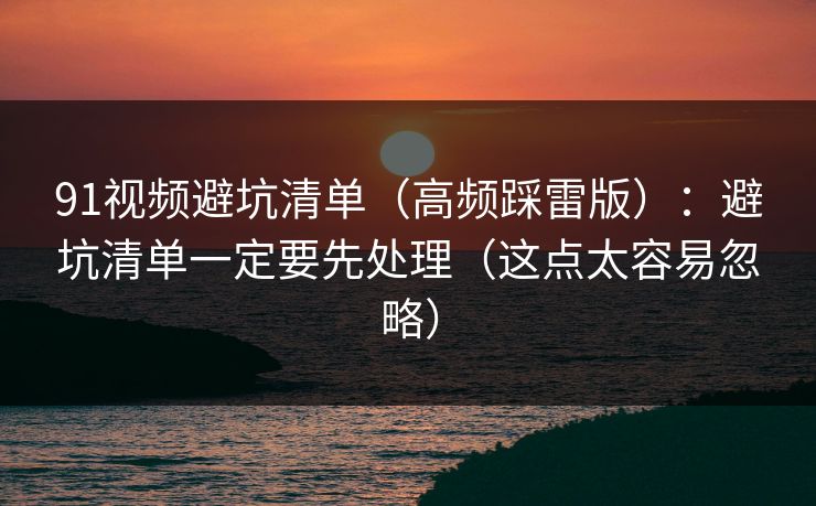 91视频避坑清单（高频踩雷版）：避坑清单一定要先处理（这点太容易忽略）