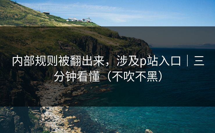 内部规则被翻出来,涉及p站入口|三分钟看懂(不吹不黑) 内部规则被翻出来,涉及p站入口|三分钟看懂(不吹不黑)