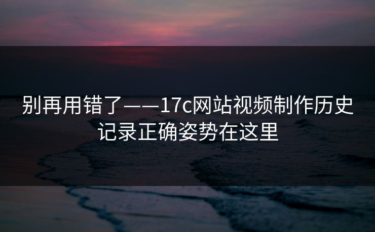 别再用错了——17c网站视频制作历史记录正确姿势在这里 别再用错了——17c网站视频制作历史记录正确姿势在这里
