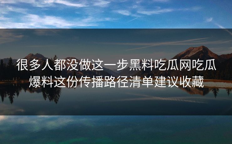 很多人都没做这一步黑料吃瓜网吃瓜爆料这份传播路径清单建议收藏