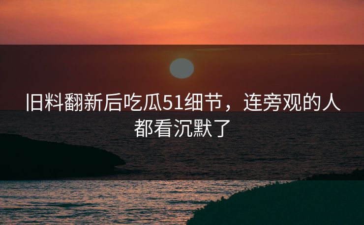 旧料翻新后吃瓜51细节，连旁观的人都看沉默了