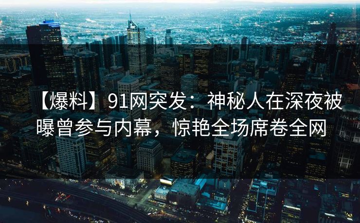 【爆料】91网突发：神秘人在深夜被曝曾参与内幕，惊艳全场席卷全网